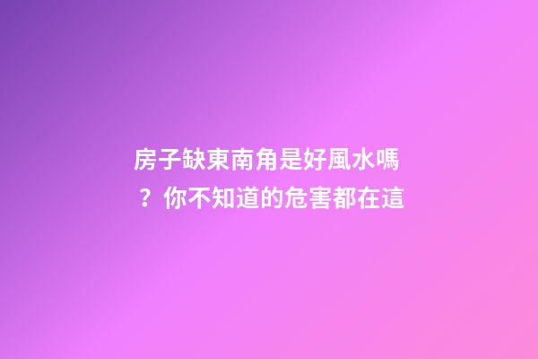 房子缺東南角是好風水嗎？你不知道的危害都在這